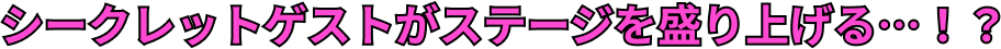 シークレットゲストがステージを盛り上げる…！？